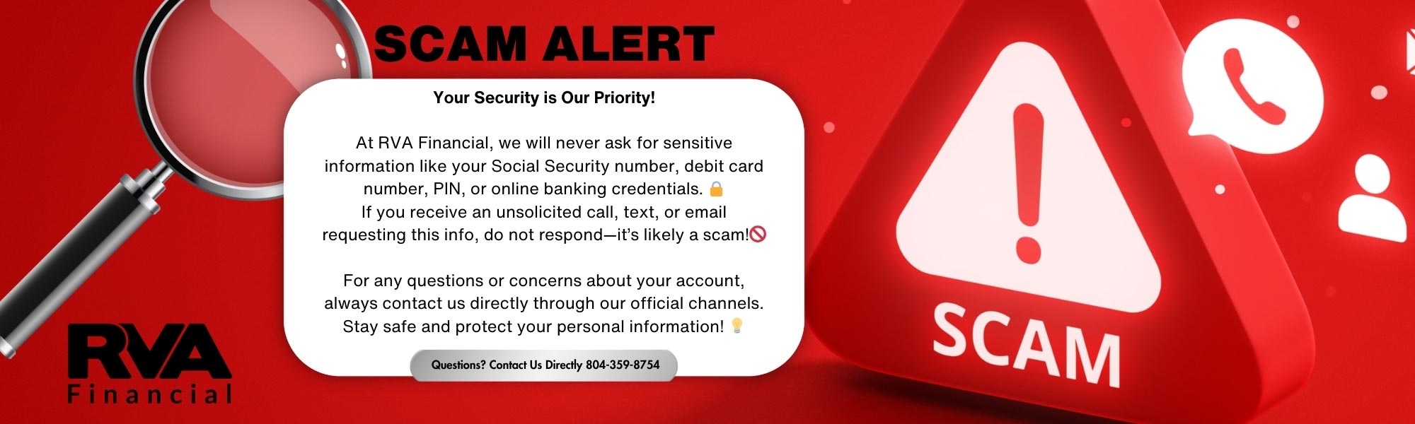 At RVA Financial, we will never ask for sensitive information like your Social Security number, debit card number, PIN, or online banking credentials.  If you receive an unsolicited call, text, or email requesting this info, do not respond--it's like a scam!